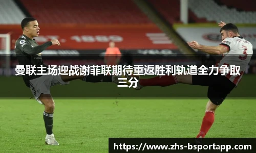 曼联主场迎战谢菲联期待重返胜利轨道全力争取三分